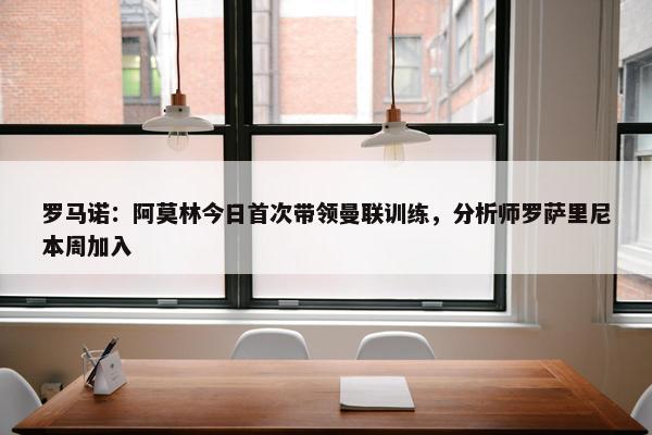 罗马诺：阿莫林今日首次带领曼联训练，分析师罗萨里尼本周加入