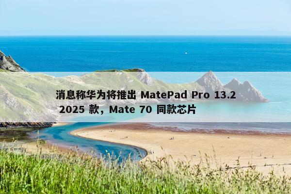 消息称华为将推出 MatePad Pro 13.2 2025 款，Mate 70 同款芯片