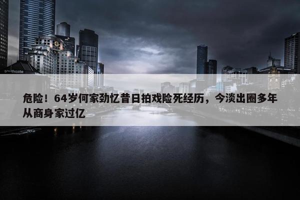 危险！64岁何家劲忆昔日拍戏险死经历，今淡出圈多年从商身家过亿