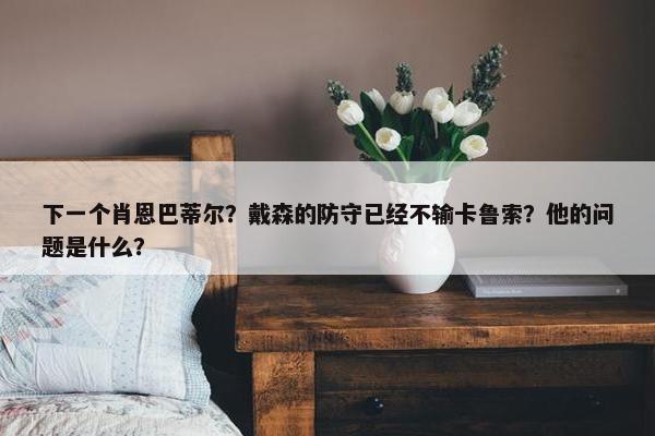 下一个肖恩巴蒂尔？戴森的防守已经不输卡鲁索？他的问题是什么？