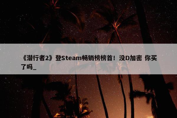 《潜行者2》登Steam畅销榜榜首！没D加密 你买了吗_