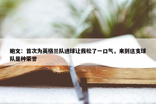 鲍文：首次为英格兰队进球让我松了一口气，来到这支球队是种荣誉