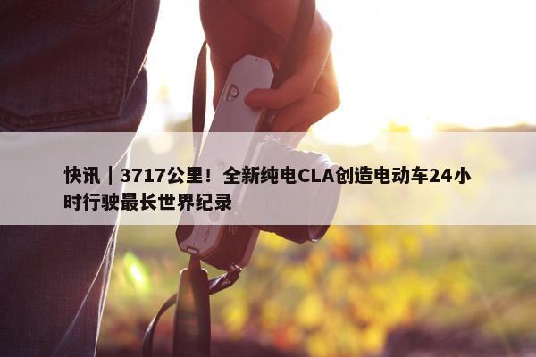 快讯｜3717公里！全新纯电CLA创造电动车24小时行驶最长世界纪录