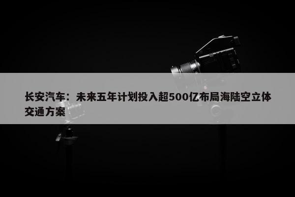 长安汽车：未来五年计划投入超500亿布局海陆空立体交通方案