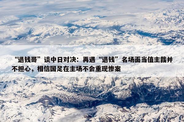 “退钱哥”谈中日对决：再遇“退钱”名场面当值主裁并不担心，相信国足在主场不会重现惨案