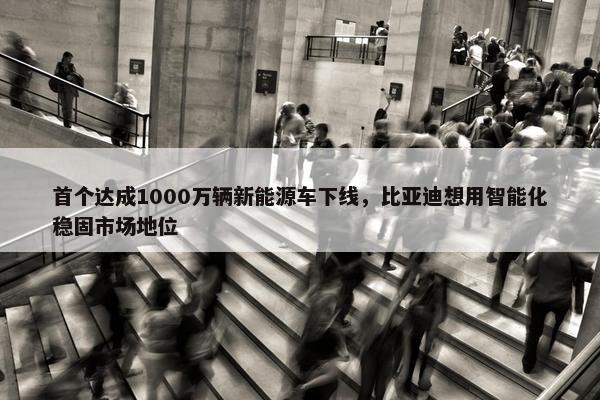 首个达成1000万辆新能源车下线，比亚迪想用智能化稳固市场地位