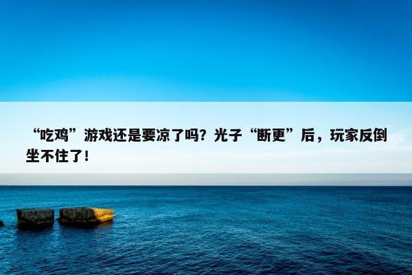 “吃鸡”游戏还是要凉了吗？光子“断更”后，玩家反倒坐不住了！