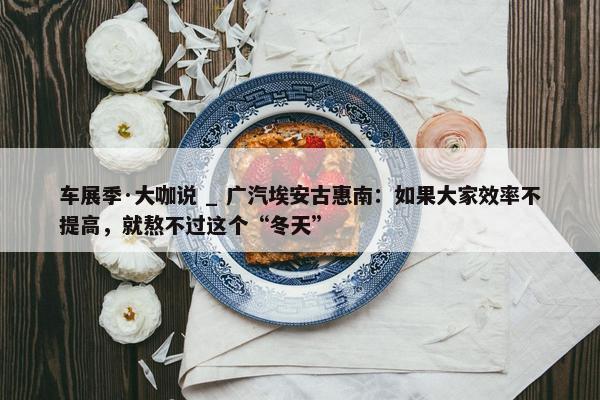 车展季·大咖说 _ 广汽埃安古惠南：如果大家效率不提高，就熬不过这个“冬天”