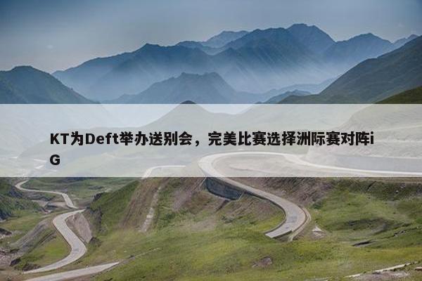 KT为Deft举办送别会，完美比赛选择洲际赛对阵iG