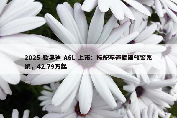 2025 款奥迪 A6L 上市：标配车道偏离预警系统，42.79万起