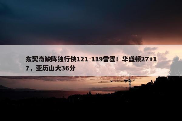 东契奇缺阵独行侠121-119雷霆！华盛顿27+17，亚历山大36分