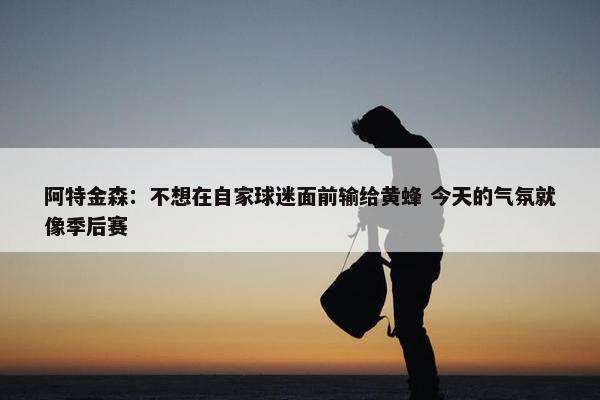 阿特金森：不想在自家球迷面前输给黄蜂 今天的气氛就像季后赛