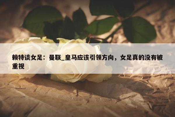 赖特谈女足：曼联_皇马应该引领方向，女足真的没有被重视