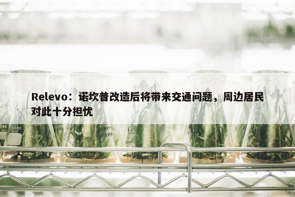 Relevo：诺坎普改造后将带来交通问题，周边居民对此十分担忧