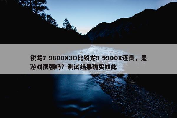 锐龙7 9800X3D比锐龙9 9900X还贵，是游戏很强吗？测试结果确实如此