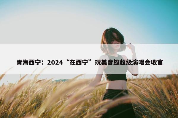 青海西宁：2024“在西宁”玩美音雄超级演唱会收官