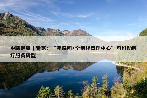 中新健康｜专家：“互联网+全病程管理中心”可推动医疗服务转型