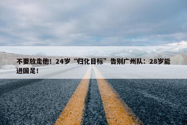 不要放走他！24岁“归化目标”告别广州队：28岁能进国足！