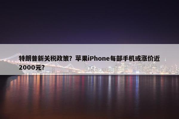 特朗普新关税政策？苹果iPhone每部手机或涨价近2000元？