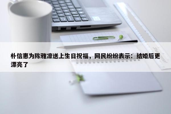 朴信惠为陈雅凛送上生日祝福，网民纷纷表示：结婚后更漂亮了