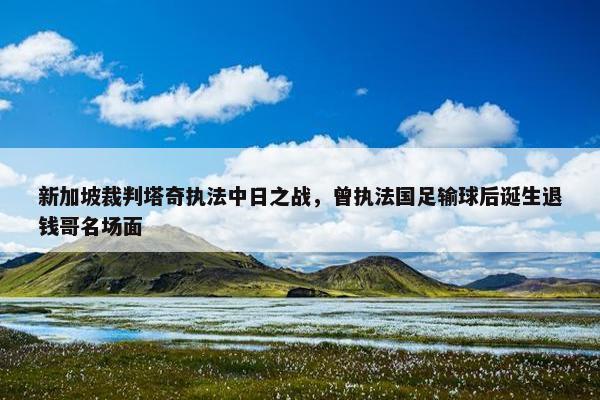 新加坡裁判塔奇执法中日之战，曾执法国足输球后诞生退钱哥名场面