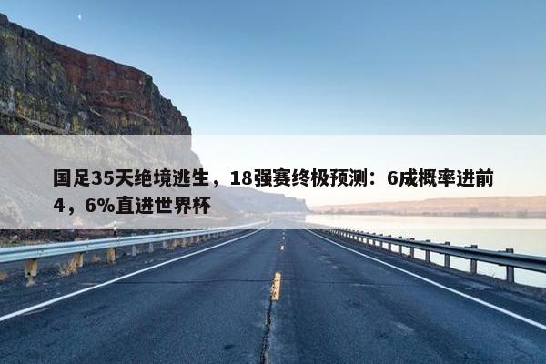 国足35天绝境逃生，18强赛终极预测：6成概率进前4，6%直进世界杯