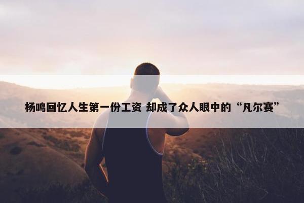 杨鸣回忆人生第一份工资 却成了众人眼中的“凡尔赛”