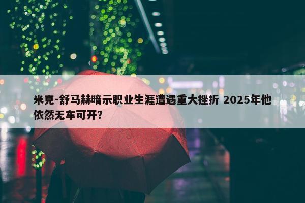 米克-舒马赫暗示职业生涯遭遇重大挫折 2025年他依然无车可开？