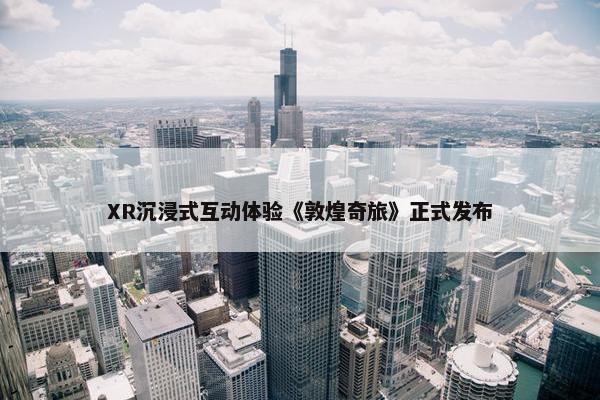 XR沉浸式互动体验《敦煌奇旅》正式发布