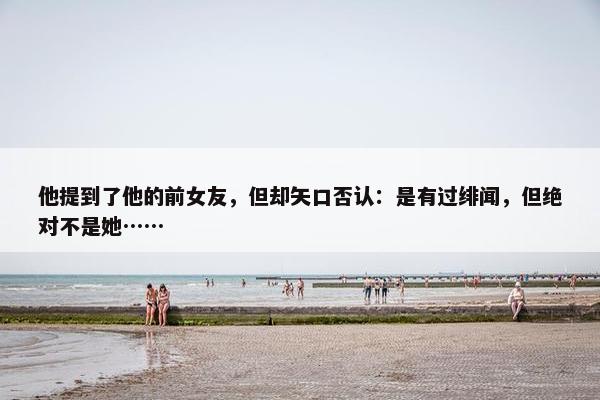 他提到了他的前女友，但却矢口否认：是有过绯闻，但绝对不是她……