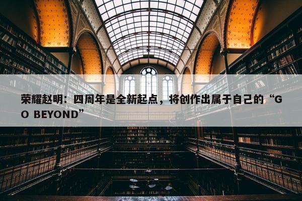 荣耀赵明：四周年是全新起点，将创作出属于自己的“GO BEYOND”