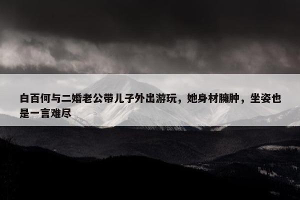 白百何与二婚老公带儿子外出游玩，她身材臃肿，坐姿也是一言难尽