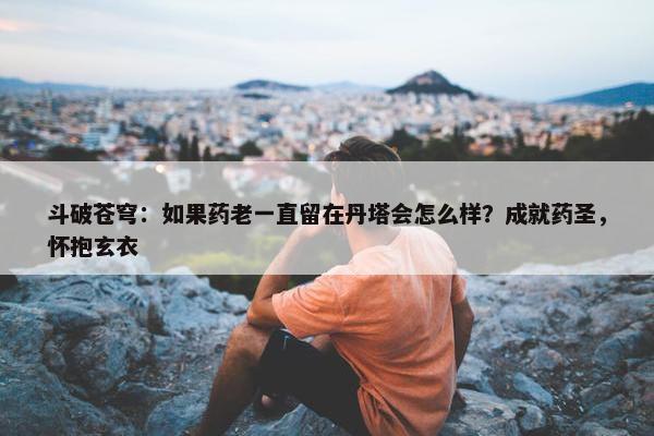 斗破苍穹：如果药老一直留在丹塔会怎么样？成就药圣，怀抱玄衣