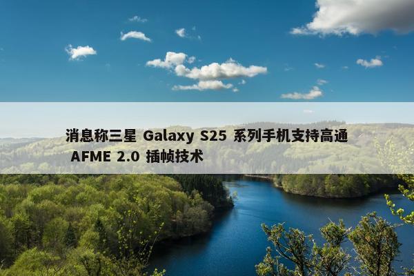 消息称三星 Galaxy S25 系列手机支持高通 AFME 2.0 插帧技术