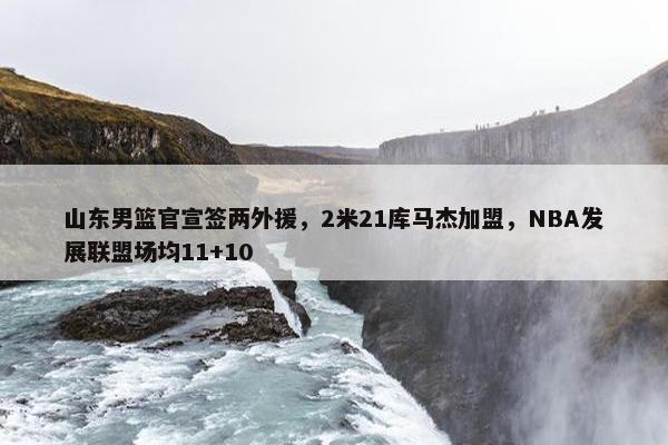 山东男篮官宣签两外援，2米21库马杰加盟，NBA发展联盟场均11+10