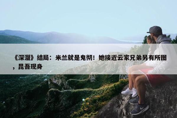 《深潜》结局：米兰就是鬼彻！她接近云家兄弟另有所图，昆吾现身