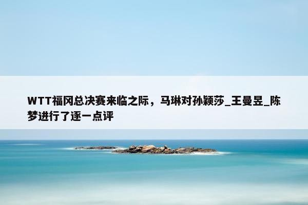 WTT福冈总决赛来临之际，马琳对孙颖莎_王曼昱_陈梦进行了逐一点评