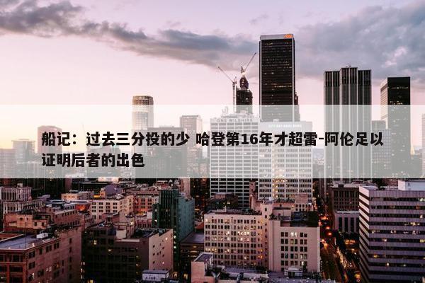 船记：过去三分投的少 哈登第16年才超雷-阿伦足以证明后者的出色