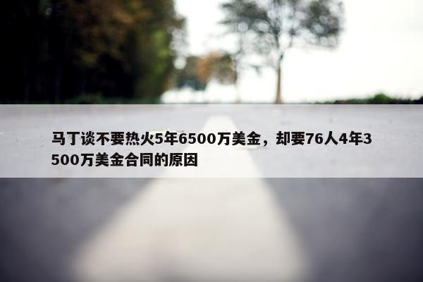 马丁谈不要热火5年6500万美金，却要76人4年3500万美金合同的原因