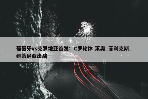 葡萄牙vs克罗地亚首发：C罗轮休 莱奥_菲利克斯_维蒂尼亚出战