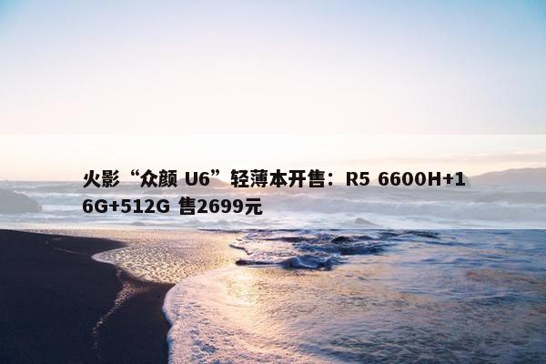 火影“众颜 U6”轻薄本开售：R5 6600H+16G+512G 售2699元