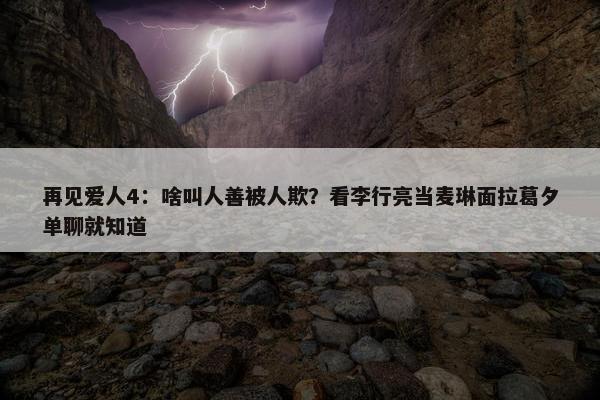 再见爱人4：啥叫人善被人欺？看李行亮当麦琳面拉葛夕单聊就知道