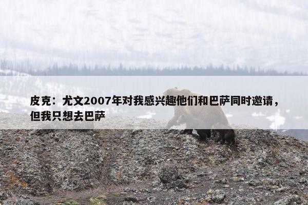 皮克：尤文2007年对我感兴趣他们和巴萨同时邀请，但我只想去巴萨