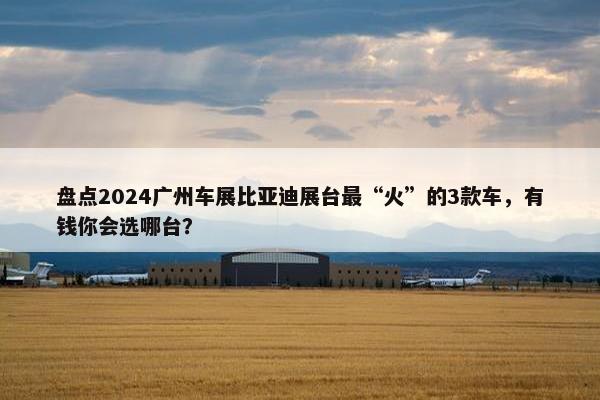 盘点2024广州车展比亚迪展台最“火”的3款车，有钱你会选哪台？