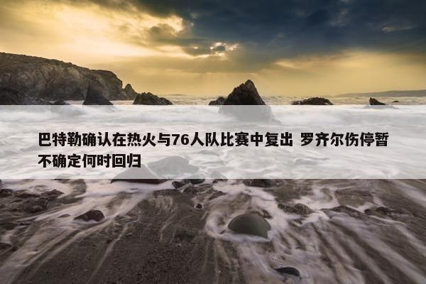 巴特勒确认在热火与76人队比赛中复出 罗齐尔伤停暂不确定何时回归