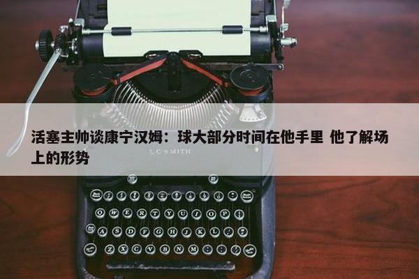 活塞主帅谈康宁汉姆：球大部分时间在他手里 他了解场上的形势