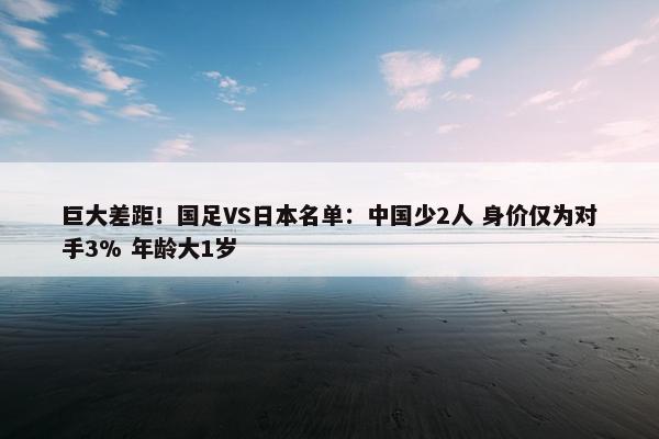 巨大差距！国足VS日本名单：中国少2人 身价仅为对手3% 年龄大1岁