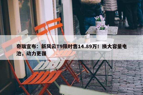 奇瑞宣布：新风云T9限时售14.89万！换大容量电池，动力更强