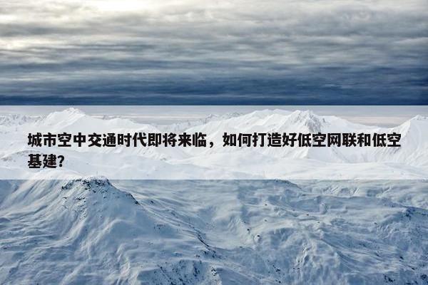 城市空中交通时代即将来临，如何打造好低空网联和低空基建？