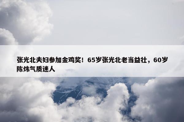 张光北夫妇参加金鸡奖！65岁张光北老当益壮，60岁陈炜气质迷人